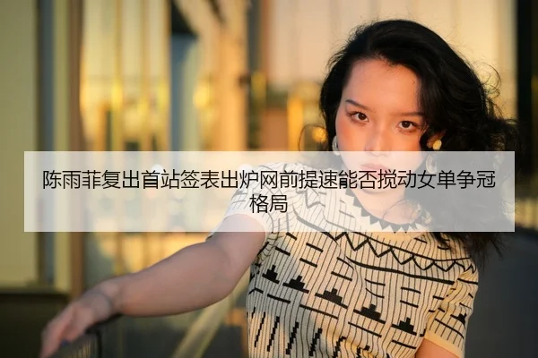 陈雨菲复出首站签表出炉网前提速能否搅动女单争冠格局