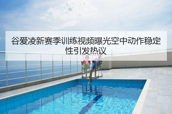 谷爱凌新赛季训练视频曝光空中动作稳定性引发热议