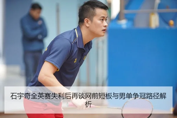 石宇奇全英赛失利后再谈网前短板与男单争冠路径解析